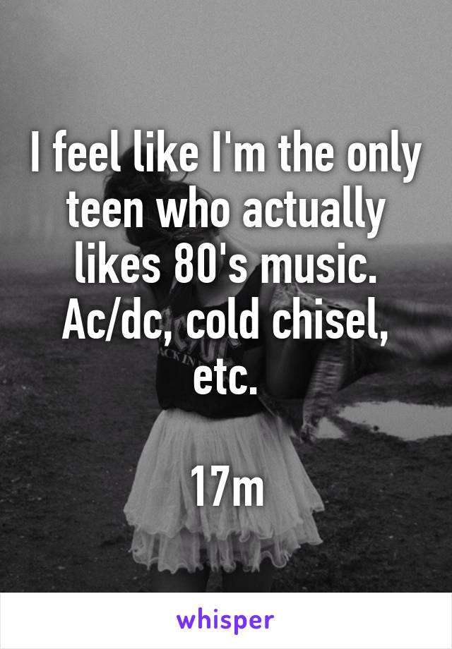 I feel like I'm the only teen who actually likes 80's music. Ac/dc, cold chisel, etc.

17m