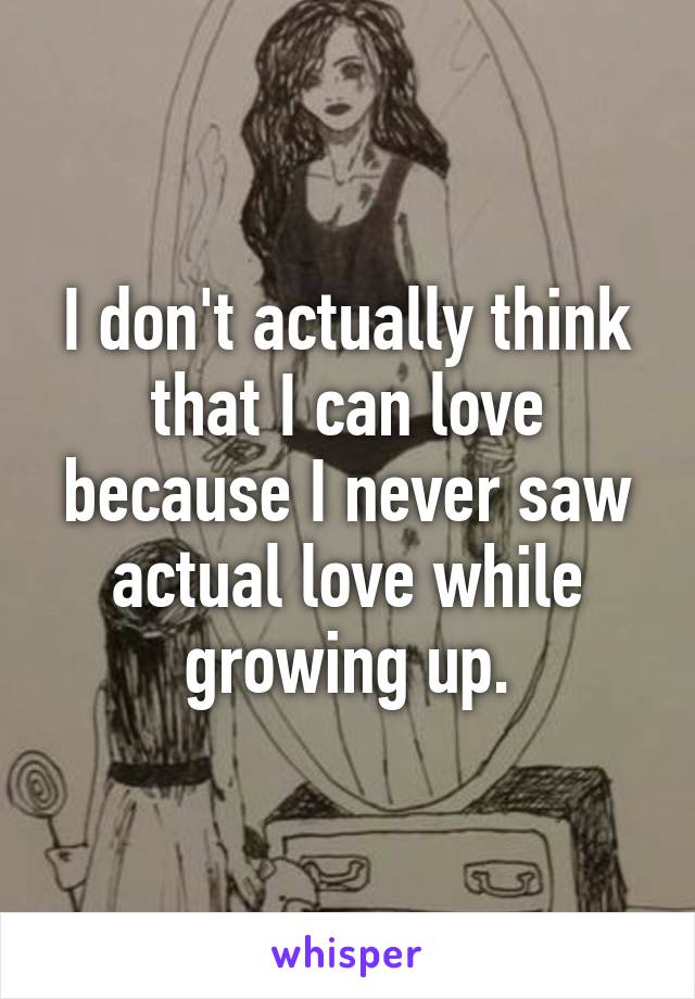 I don't actually think that I can love because I never saw actual love while growing up.