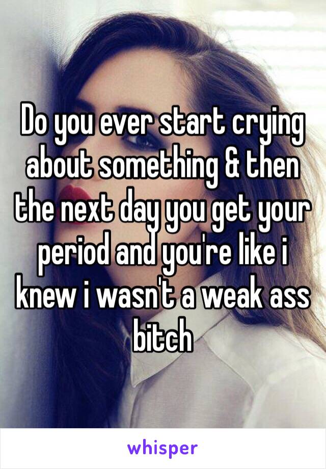 Do you ever start crying about something & then the next day you get your period and you're like i knew i wasn't a weak ass bitch