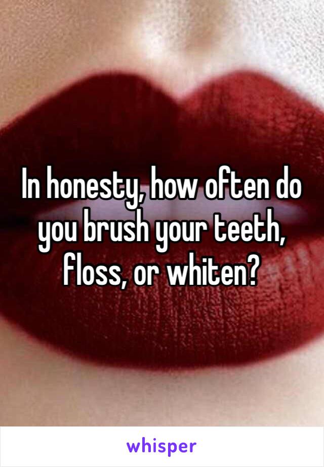 In honesty, how often do you brush your teeth, floss, or whiten?