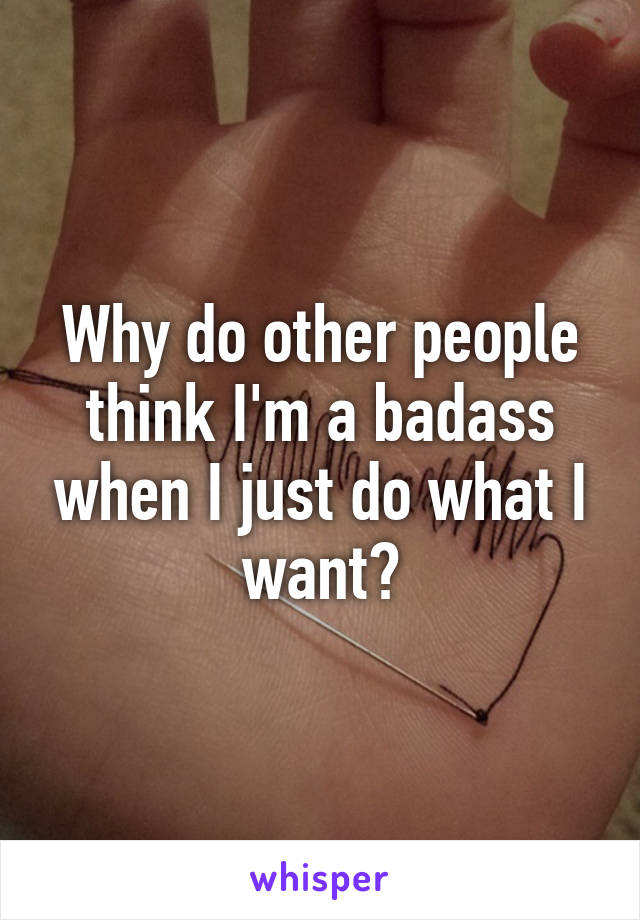 Why do other people think I'm a badass when I just do what I want?