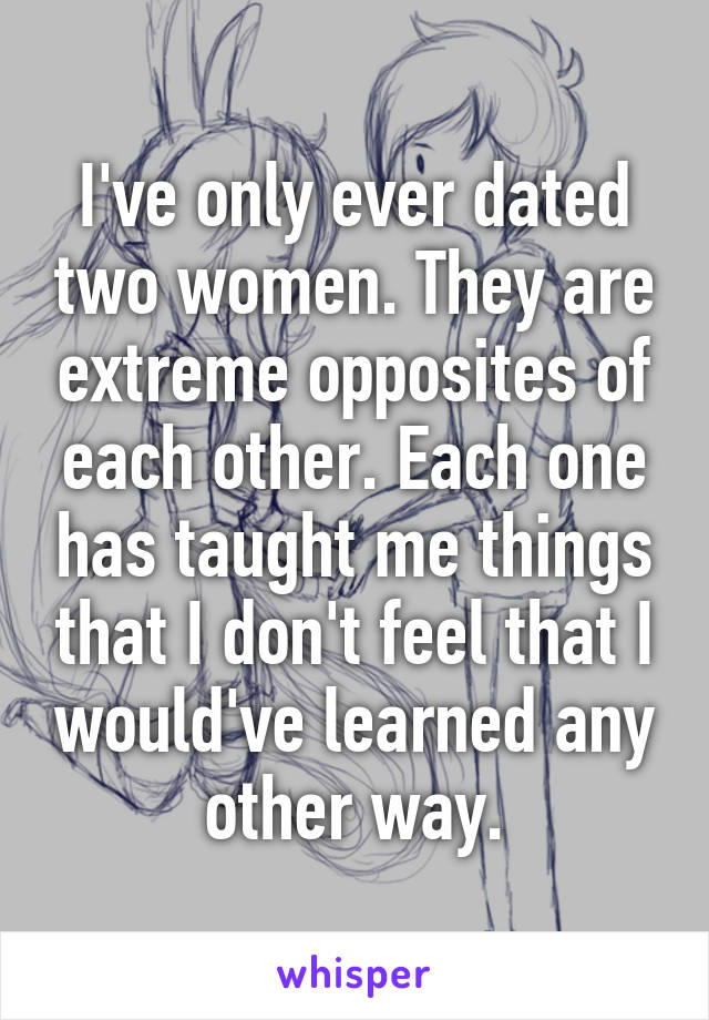 I've only ever dated two women. They are extreme opposites of each other. Each one has taught me things that I don't feel that I would've learned any other way.