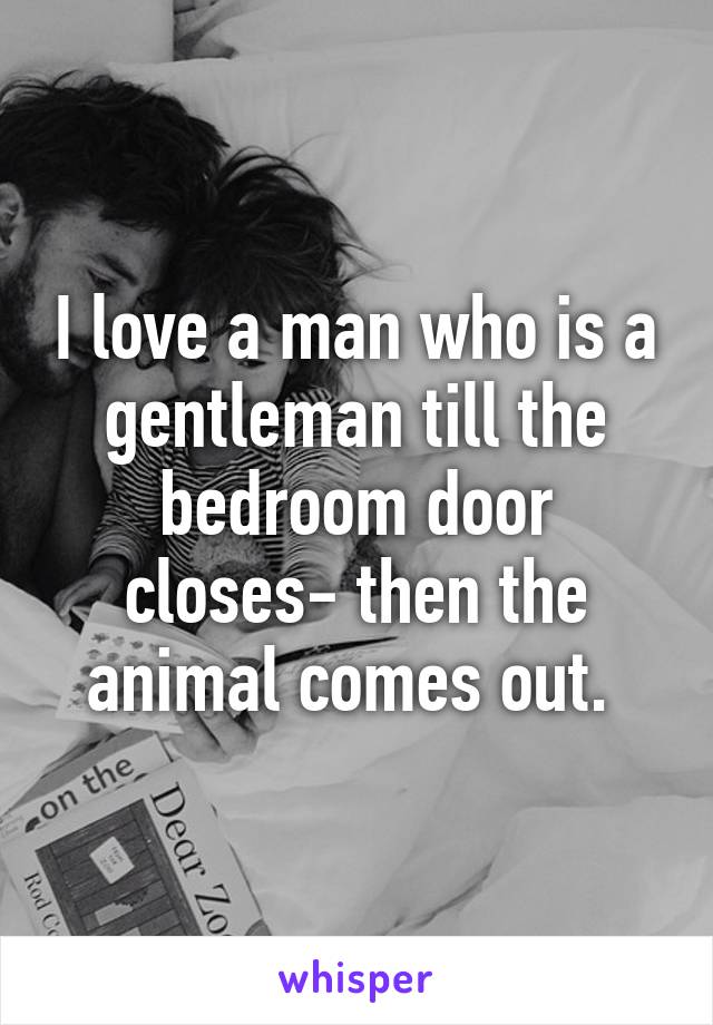 I love a man who is a gentleman till the bedroom door closes- then the animal comes out. 