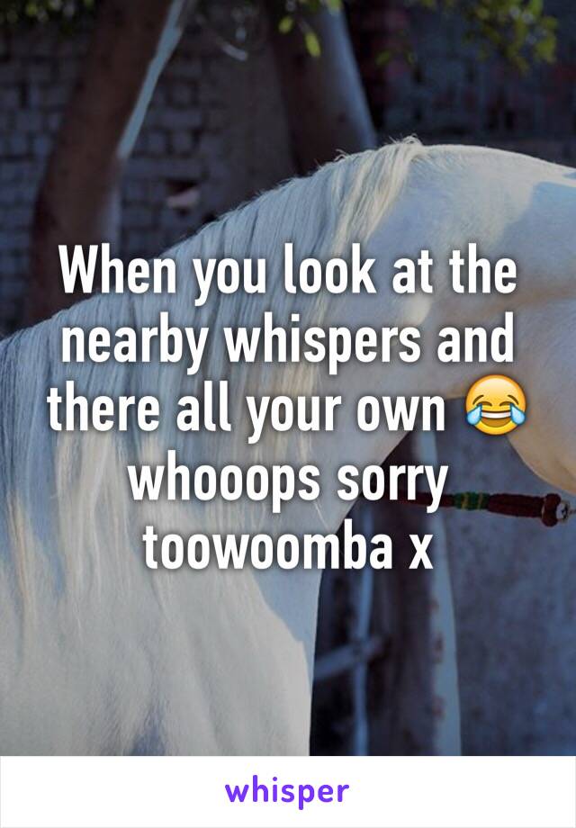 When you look at the nearby whispers and there all your own 😂 whooops sorry toowoomba x 