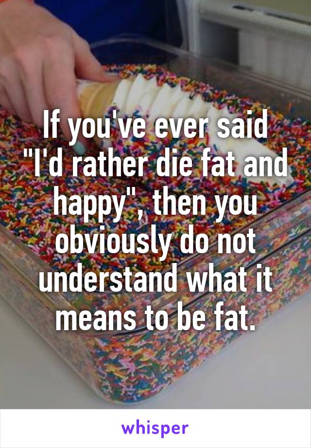 If you've ever said "I'd rather die fat and happy", then you obviously do not understand what it means to be fat.