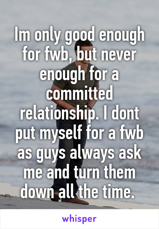 Im only good enough for fwb, but never enough for a committed relationship. I dont put myself for a fwb as guys always ask me and turn them down all the time. 