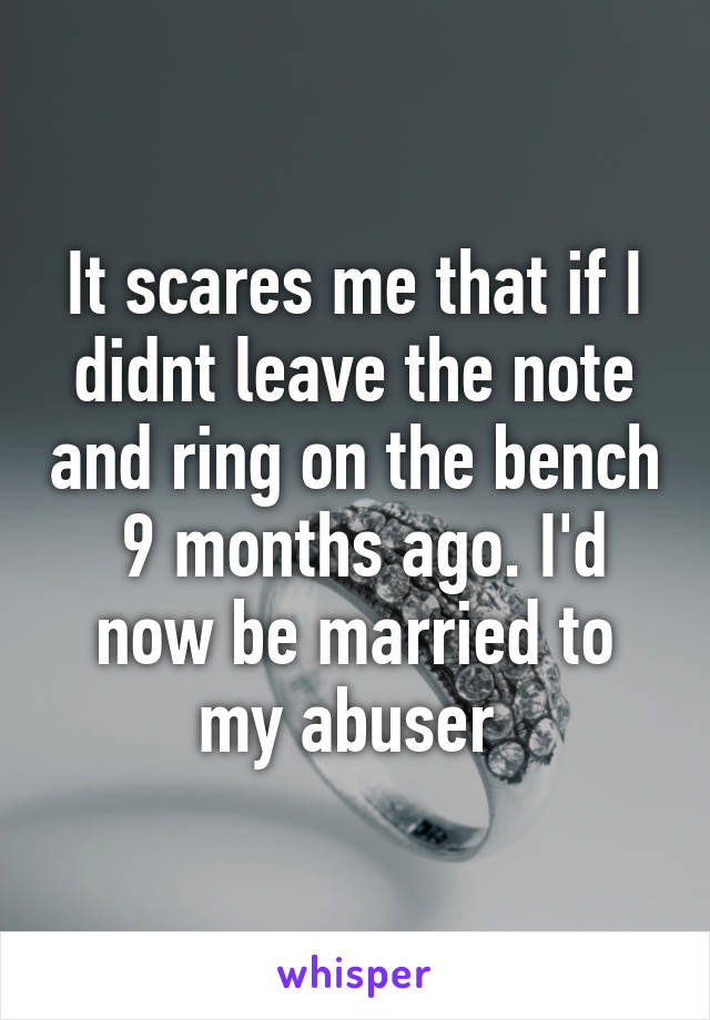 It scares me that if I didnt leave the note and ring on the bench  9 months ago. I'd now be married to my abuser 