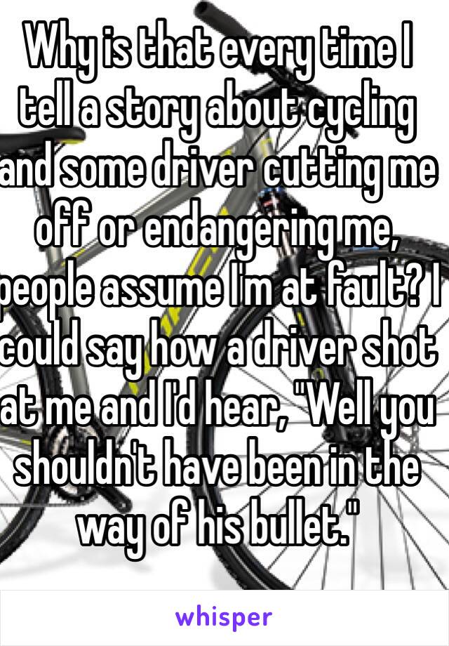 Why is that every time I tell a story about cycling and some driver cutting me off or endangering me, people assume I'm at fault? I could say how a driver shot at me and I'd hear, "Well you shouldn't have been in the way of his bullet."