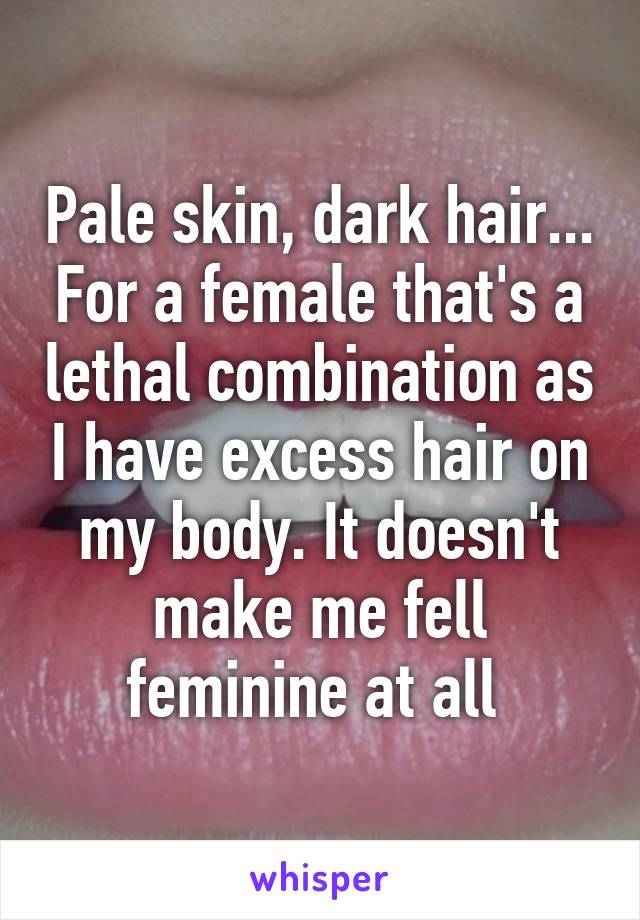 Pale skin, dark hair... For a female that's a lethal combination as I have excess hair on my body. It doesn't make me fell feminine at all 