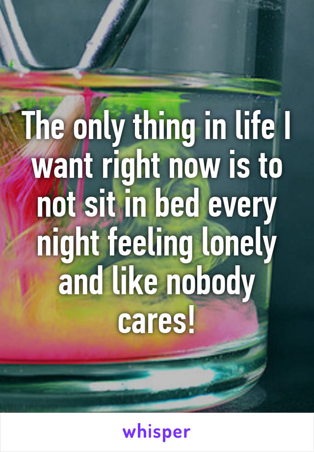 The only thing in life I want right now is to not sit in bed every night feeling lonely and like nobody cares!