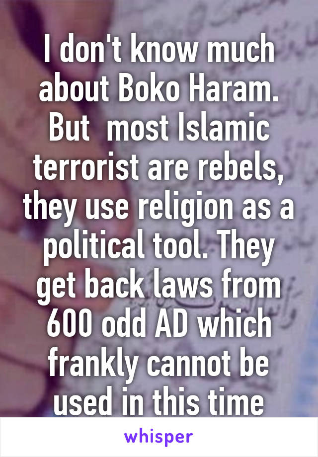 I don't know much about Boko Haram. But  most Islamic terrorist are rebels, they use religion as a political tool. They get back laws from 600 odd AD which frankly cannot be used in this time