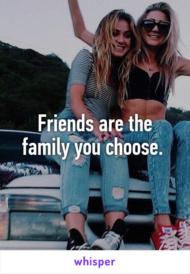 Friends are the family you choose. 