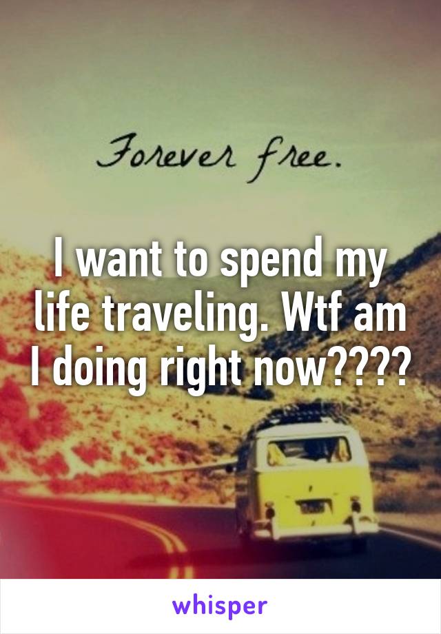 I want to spend my life traveling. Wtf am I doing right now????