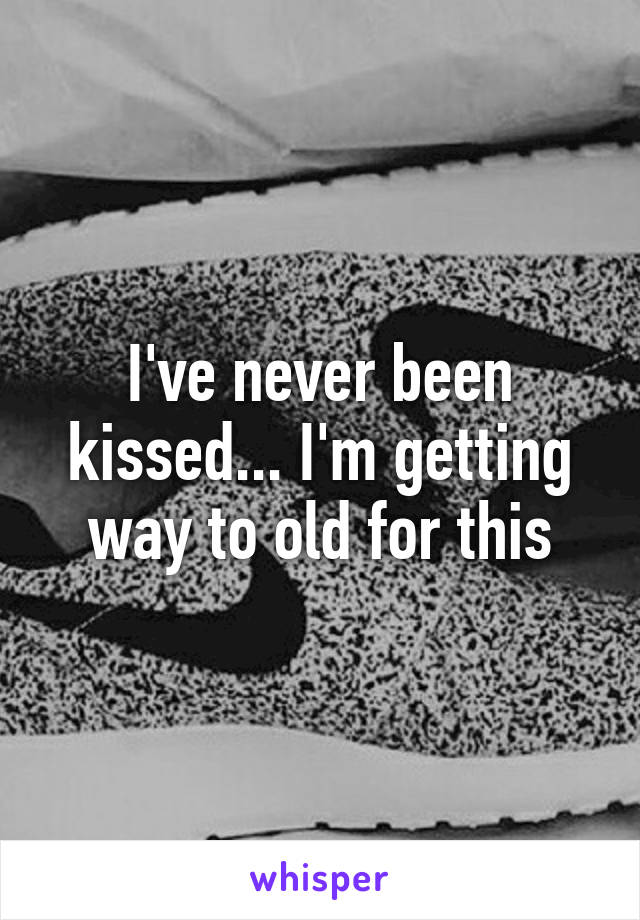 I've never been kissed... I'm getting way to old for this