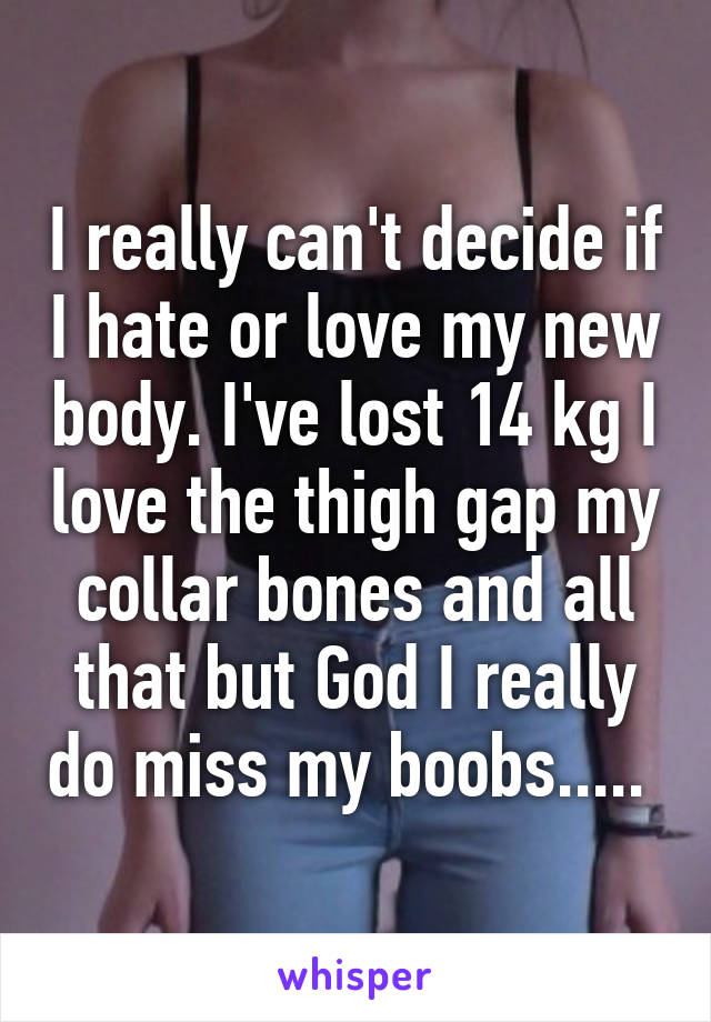 I really can't decide if I hate or love my new body. I've lost 14 kg I love the thigh gap my collar bones and all that but God I really do miss my boobs..... 