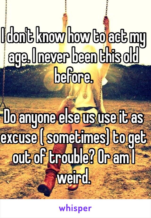 I don't know how to act my age. I never been this old before.

Do anyone else us use it as excuse ( sometimes) to get out of trouble? Or am I weird.