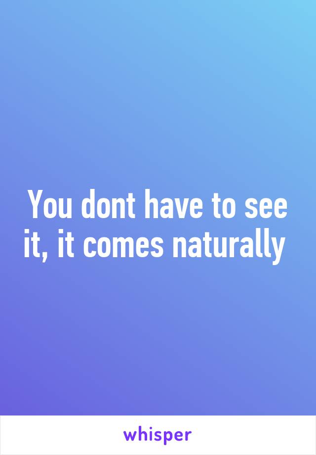 You dont have to see it, it comes naturally 