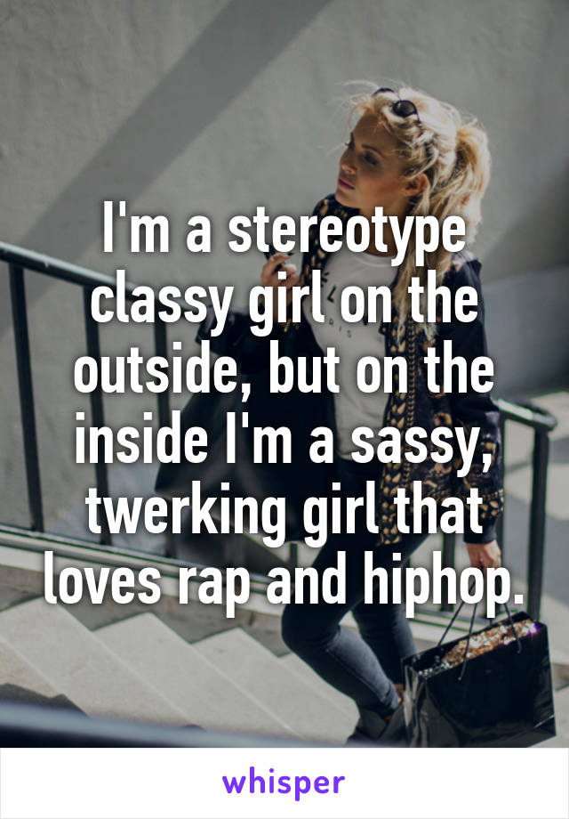 I'm a stereotype classy girl on the outside, but on the inside I'm a sassy, twerking girl that loves rap and hiphop.