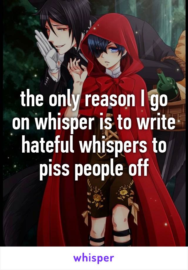 the only reason I go on whisper is to write hateful whispers to piss people off