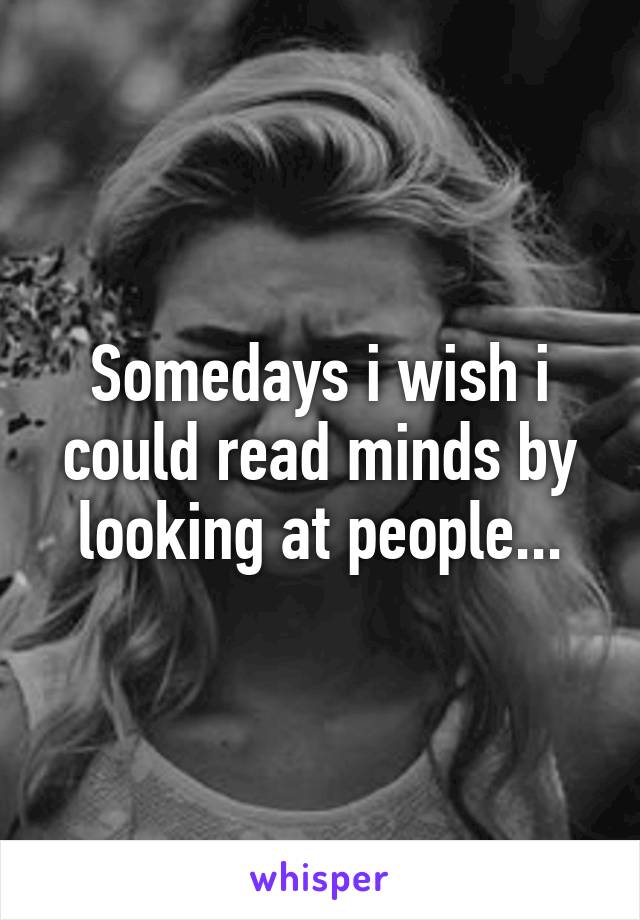 Somedays i wish i could read minds by looking at people...