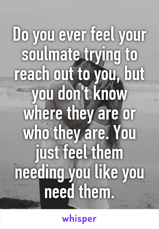 Do you ever feel your soulmate trying to reach out to you, but you don't know where they are or who they are. You just feel them needing you like you need them.