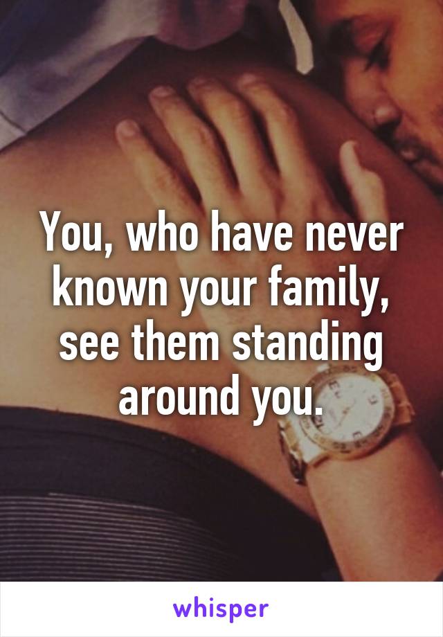 You, who have never known your family, see them standing around you.