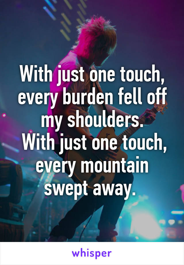 With just one touch, every burden fell off my shoulders.
 With just one touch, every mountain swept away. 