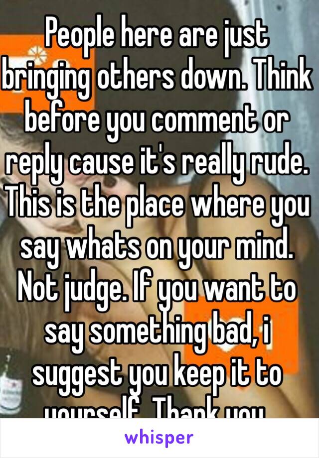 People here are just bringing others down. Think before you comment or reply cause it's really rude. This is the place where you say whats on your mind. Not judge. If you want to say something bad, i suggest you keep it to yourself. Thank you. 