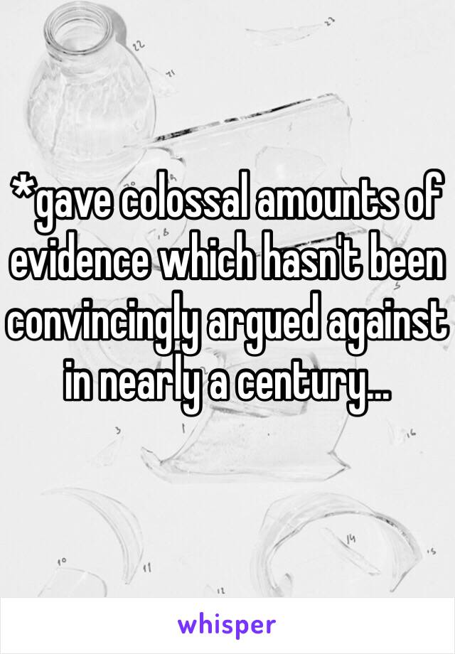 *gave colossal amounts of evidence which hasn't been convincingly argued against in nearly a century... 