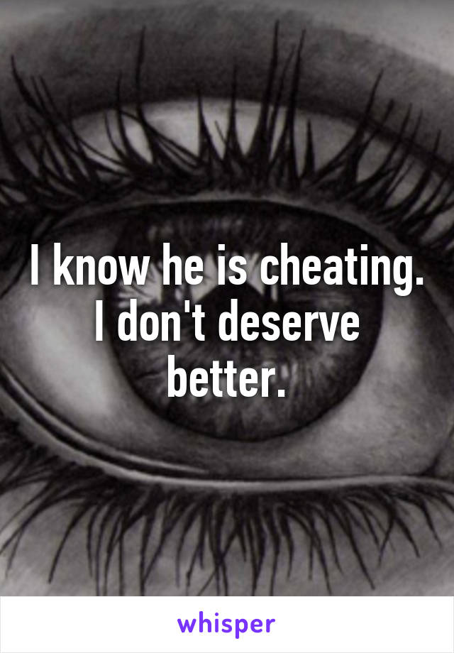 I know he is cheating. I don't deserve better.