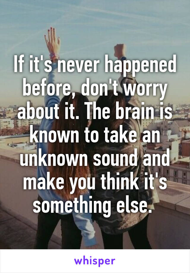 If it's never happened before, don't worry about it. The brain is known to take an unknown sound and make you think it's something else. 