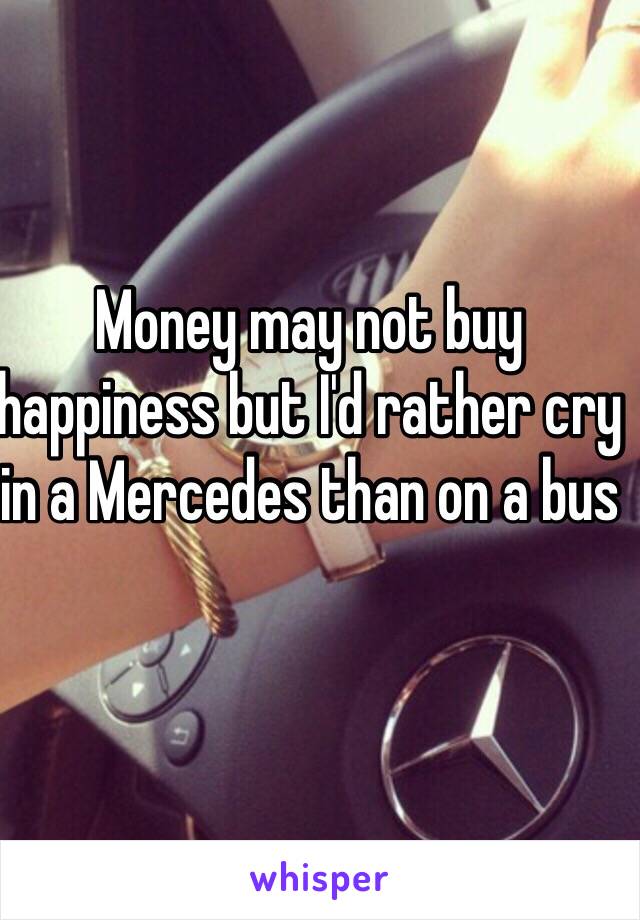 Money may not buy happiness but I'd rather cry in a Mercedes than on a bus 