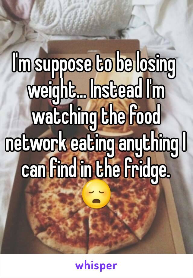 I'm suppose to be losing weight... Instead I'm watching the food network eating anything I can find in the fridge. 😳