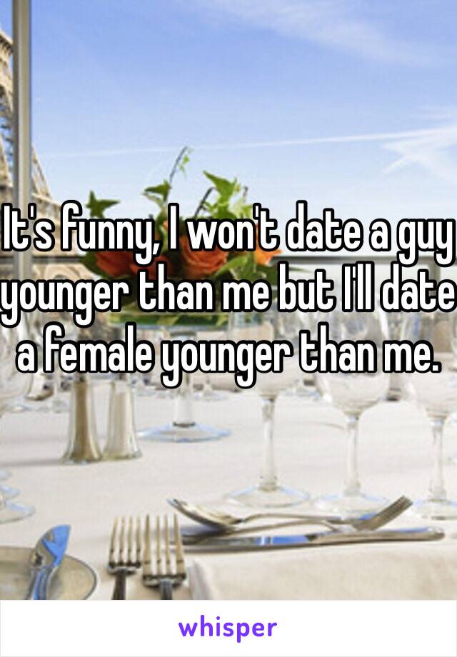 It's funny, I won't date a guy younger than me but I'll date a female younger than me. 