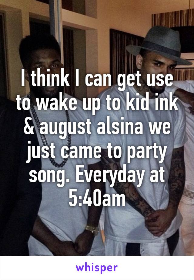 I think I can get use to wake up to kid ink & august alsina we just came to party song. Everyday at 5:40am