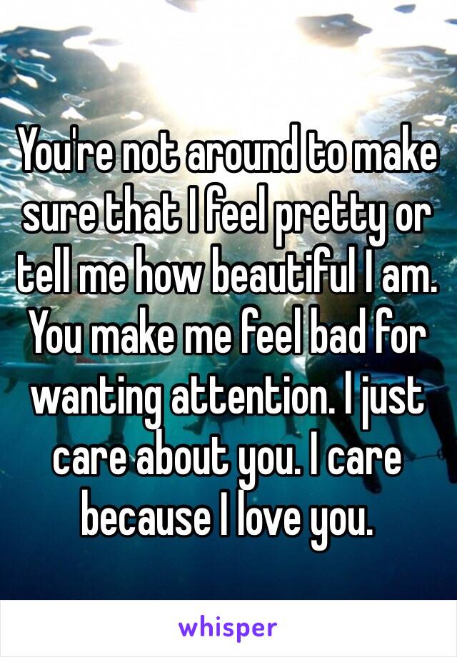 You're not around to make sure that I feel pretty or tell me how beautiful I am. You make me feel bad for wanting attention. I just care about you. I care because I love you. 