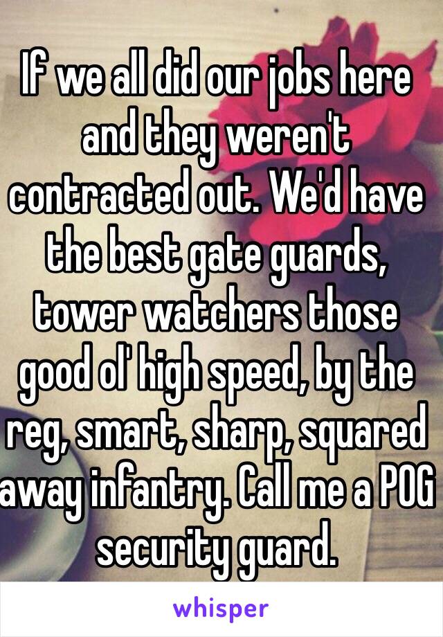 If we all did our jobs here and they weren't contracted out. We'd have the best gate guards, tower watchers those good ol' high speed, by the reg, smart, sharp, squared away infantry. Call me a POG security guard. 