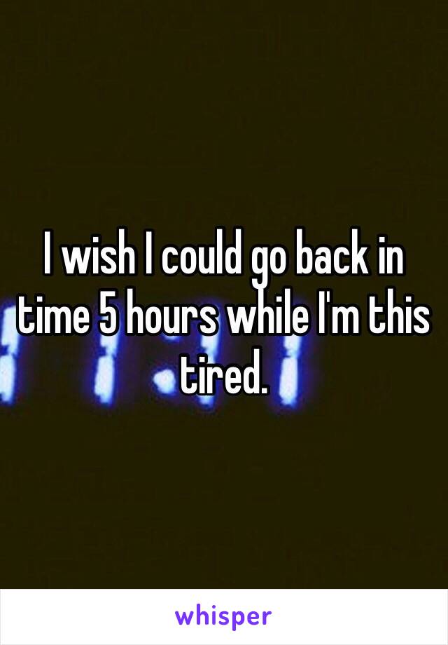 I wish I could go back in time 5 hours while I'm this tired. 