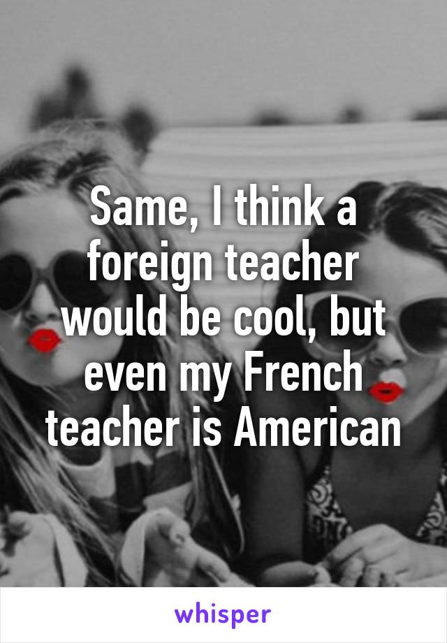 Same, I think a foreign teacher would be cool, but even my French teacher is American