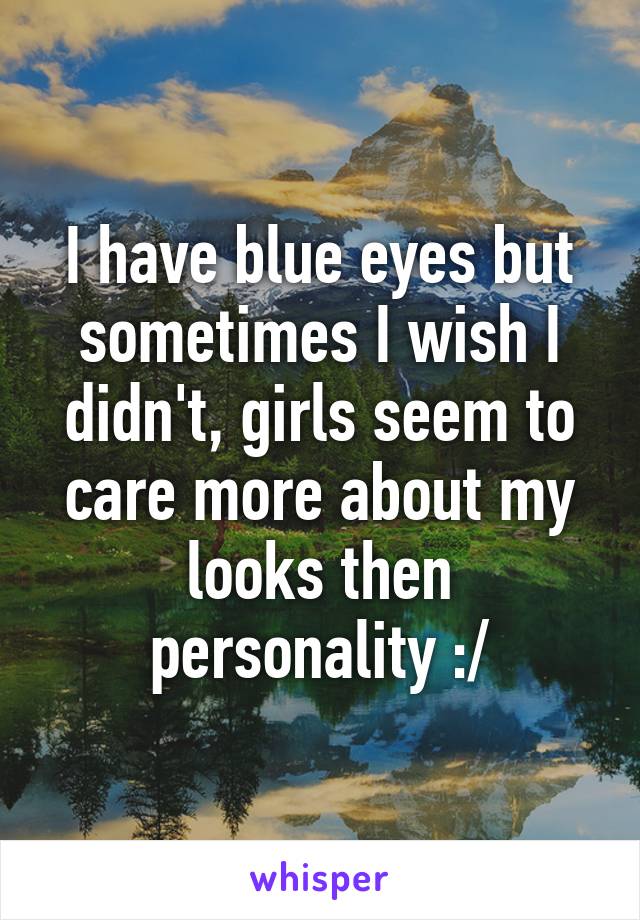 I have blue eyes but sometimes I wish I didn't, girls seem to care more about my looks then personality :/