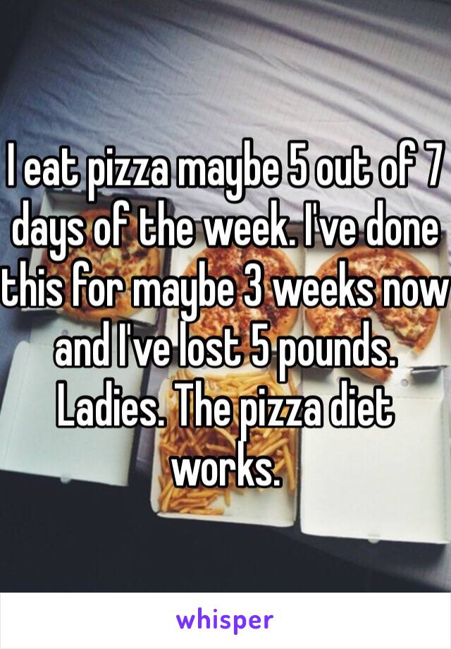 I eat pizza maybe 5 out of 7 days of the week. I've done this for maybe 3 weeks now and I've lost 5 pounds. Ladies. The pizza diet works. 