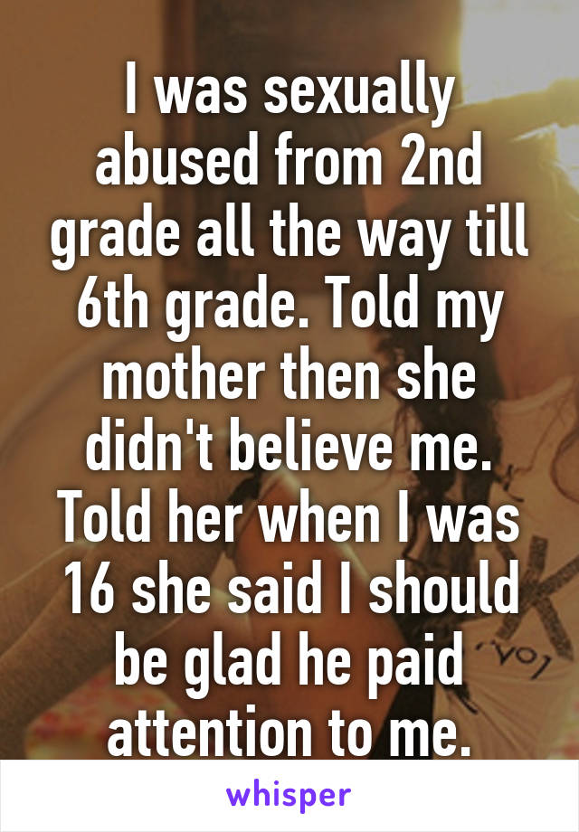 I was sexually abused from 2nd grade all the way till 6th grade. Told my mother then she didn't believe me. Told her when I was 16 she said I should be glad he paid attention to me.