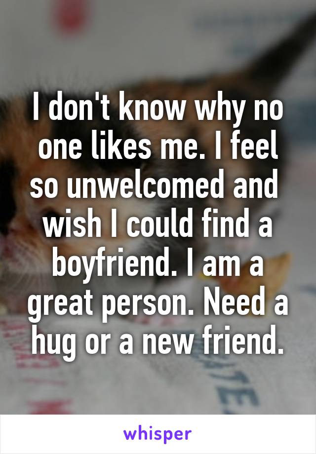 I don't know why no one likes me. I feel so unwelcomed and  wish I could find a boyfriend. I am a great person. Need a hug or a new friend.