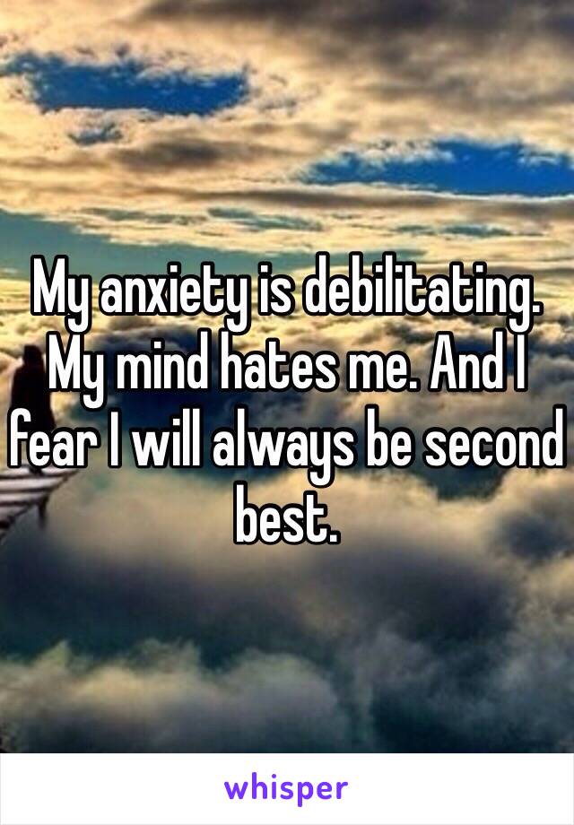 My anxiety is debilitating. My mind hates me. And I fear I will always be second best. 