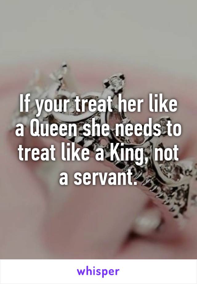 If your treat her like a Queen she needs to treat like a King, not a servant.