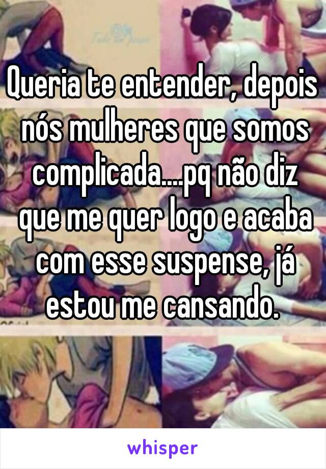 Queria te entender, depois nós mulheres que somos complicada....pq não diz que me quer logo e acaba com esse suspense, já
estou me cansando.