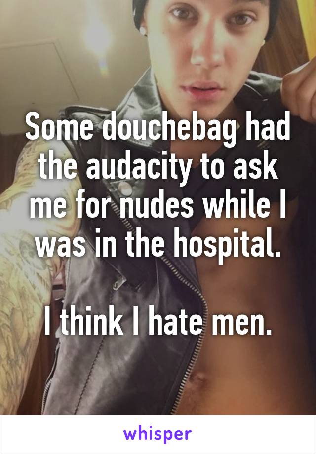 Some douchebag had the audacity to ask me for nudes while I was in the hospital.

I think I hate men.