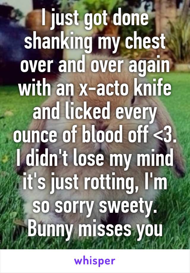 I just got done shanking my chest over and over again with an x-acto knife and licked every ounce of blood off <3. I didn't lose my mind it's just rotting, I'm so sorry sweety. Bunny misses you
