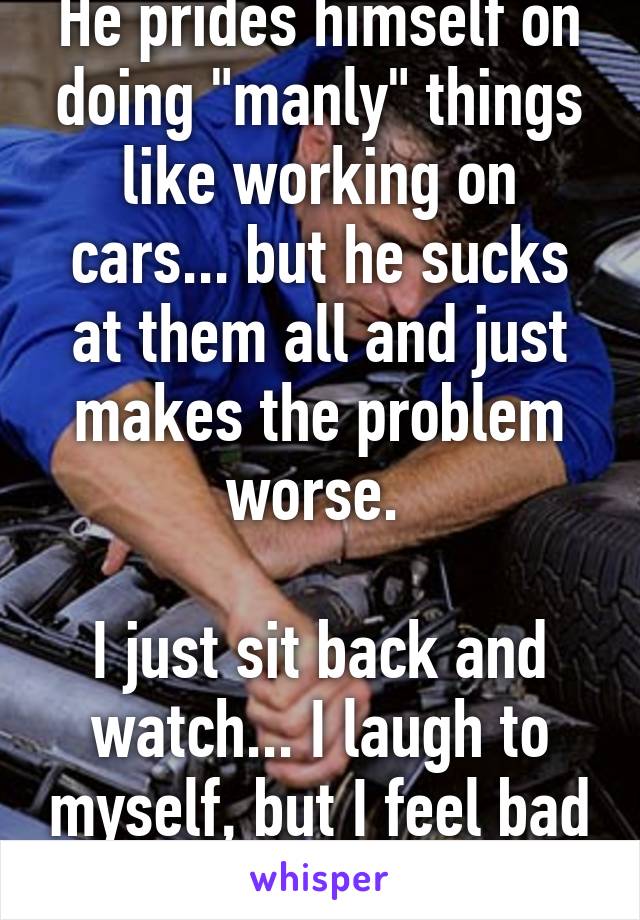 He prides himself on doing "manly" things like working on cars... but he sucks at them all and just makes the problem worse. 

I just sit back and watch... I laugh to myself, but I feel bad for him. 