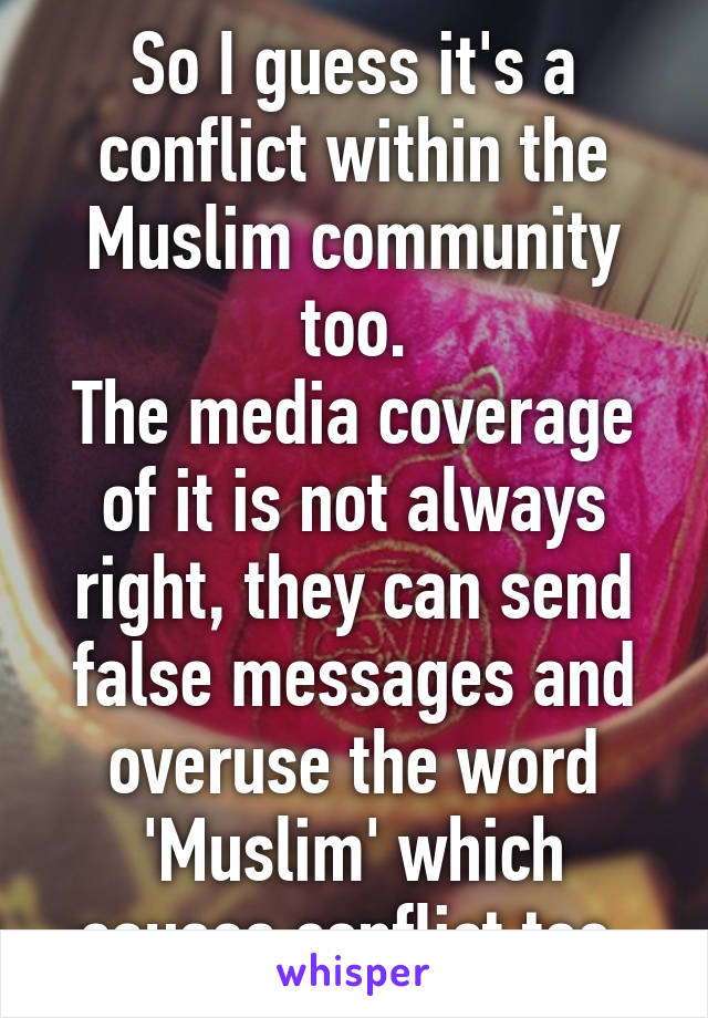 So I guess it's a conflict within the Muslim community too.
The media coverage of it is not always right, they can send false messages and overuse the word 'Muslim' which causes conflict too.